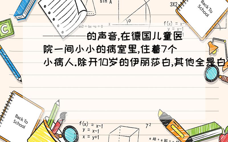 ————的声音,在德国儿童医院一间小小的病室里,住着7个小病人.除开10岁的伊丽莎白,其他全是白血病的牺牲品,他们活不了