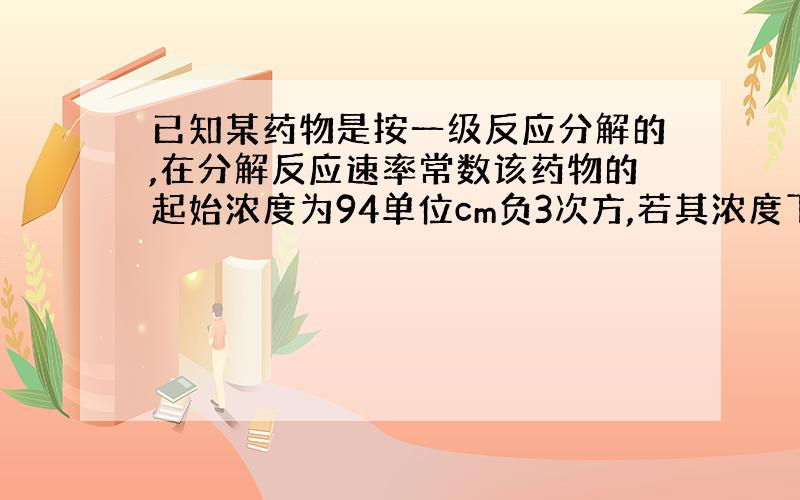 已知某药物是按一级反应分解的,在分解反应速率常数该药物的起始浓度为94单位cm负3次方,若其浓度下降...