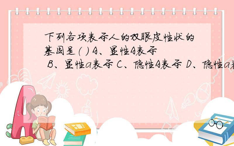 下列各项表示人的双眼皮性状的基因是（ ） A、显性A表示 B、显性a表示 C、隐性A表示 D、隐性a表示