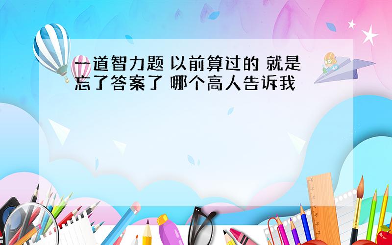 一道智力题 以前算过的 就是忘了答案了 哪个高人告诉我