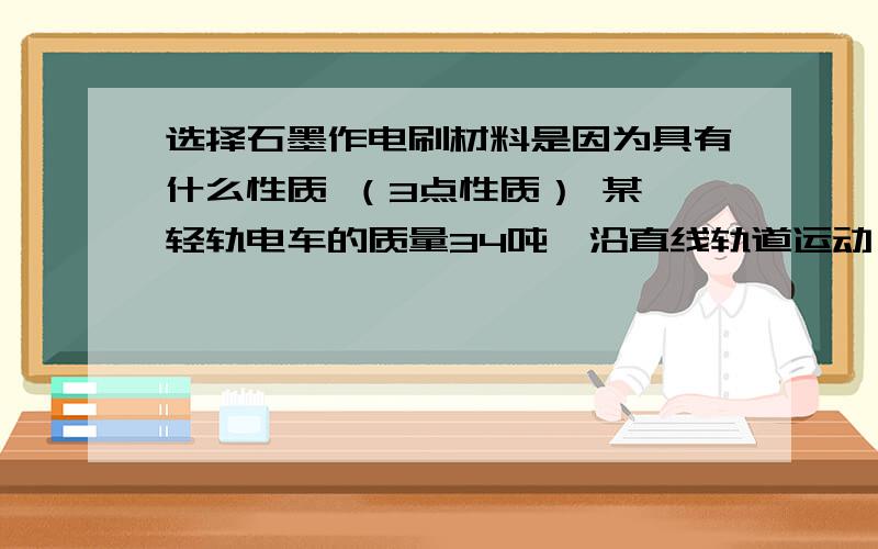 选择石墨作电刷材料是因为具有什么性质 （3点性质） 某一轻轨电车的质量34吨,沿直线轨道运动,载客量越200人,所受阻力