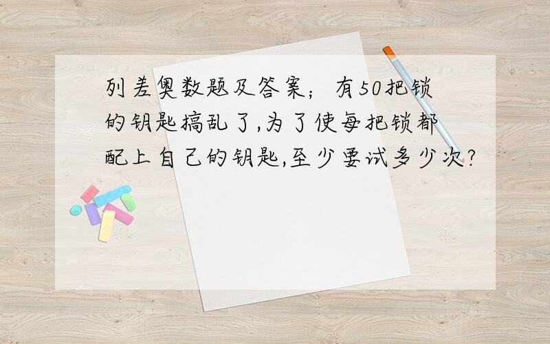 列差奥数题及答案；有50把锁的钥匙搞乱了,为了使每把锁都配上自己的钥匙,至少要试多少次?