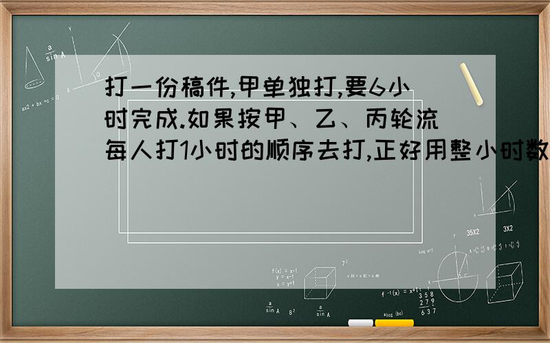 打一份稿件,甲单独打,要6小时完成.如果按甲、乙、丙轮流每人打1小时的顺序去打,正好用整小时数完成；如果按乙、丙、甲轮流