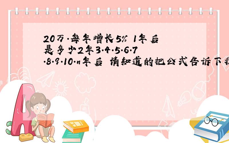 20万.每年增长5% 1年后是多少2年3.4.5.6.7.8.9.10.n年后 请知道的把公式告诉下我,