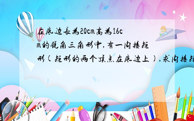 在底边长为20cm高为16cm的锐角三角形中,有一内接矩形(矩形的两个顶点在底边上),求内接矩形的最大面积