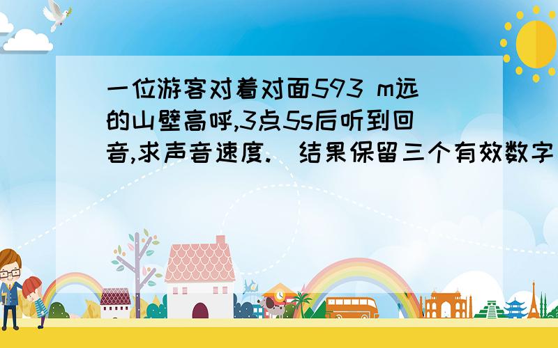 一位游客对着对面593 m远的山壁高呼,3点5s后听到回音,求声音速度.（结果保留三个有效数字）