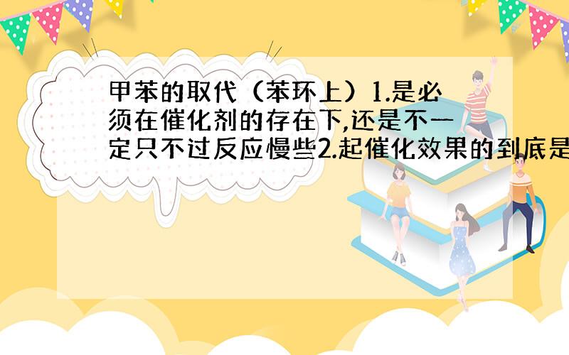 甲苯的取代（苯环上）1.是必须在催化剂的存在下,还是不一定只不过反应慢些2.起催化效果的到底是Fe还是Fe3+【eg）F