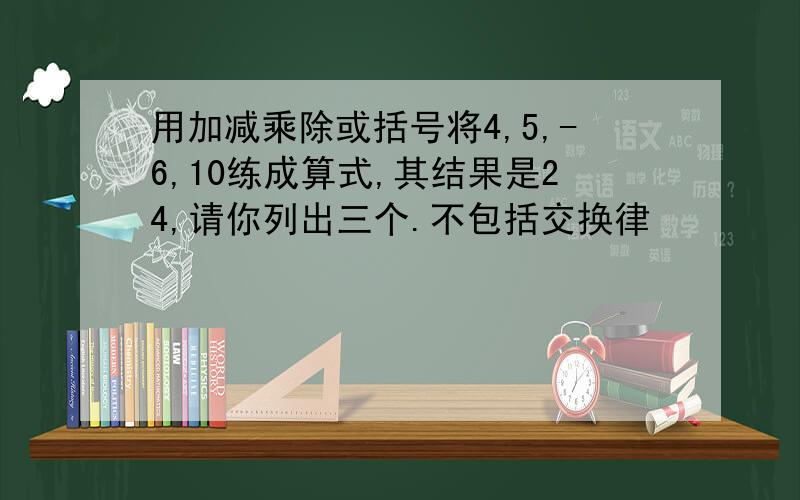 用加减乘除或括号将4,5,-6,10练成算式,其结果是24,请你列出三个.不包括交换律