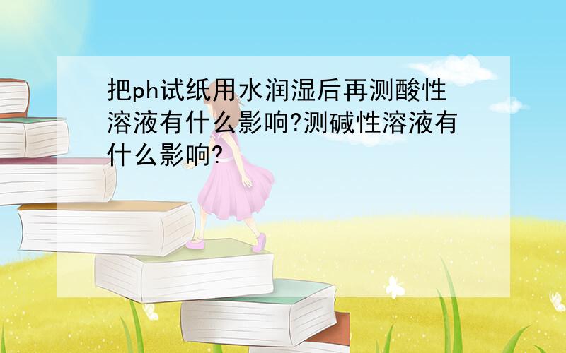 把ph试纸用水润湿后再测酸性溶液有什么影响?测碱性溶液有什么影响?