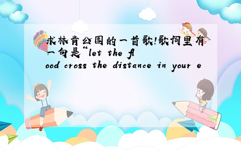 求林肯公园的一首歌!歌词里有一句是“let the flood cross the distance in your e