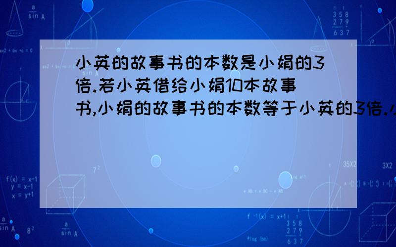 小英的故事书的本数是小娟的3倍.若小英借给小娟10本故事书,小娟的故事书的本数等于小英的3倍.小英小娟原来各有故事书多少