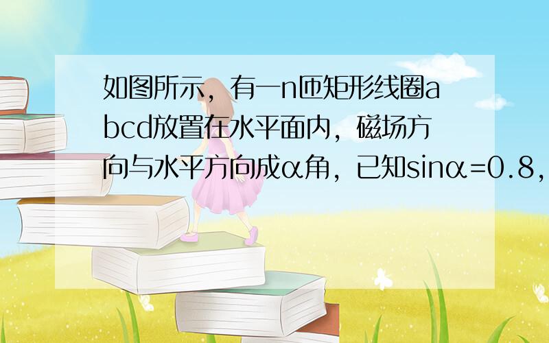 如图所示，有一n匝矩形线圈abcd放置在水平面内，磁场方向与水平方向成α角，已知sinα=0.8，回路面积为S，磁感应强