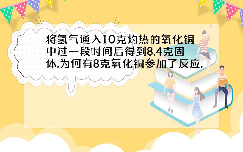 将氢气通入10克灼热的氧化铜中过一段时间后得到8.4克固体.为何有8克氧化铜参加了反应.