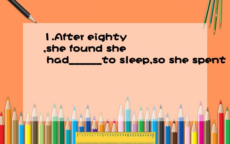 1.After eighty,she found she had______to sleep,so she spent