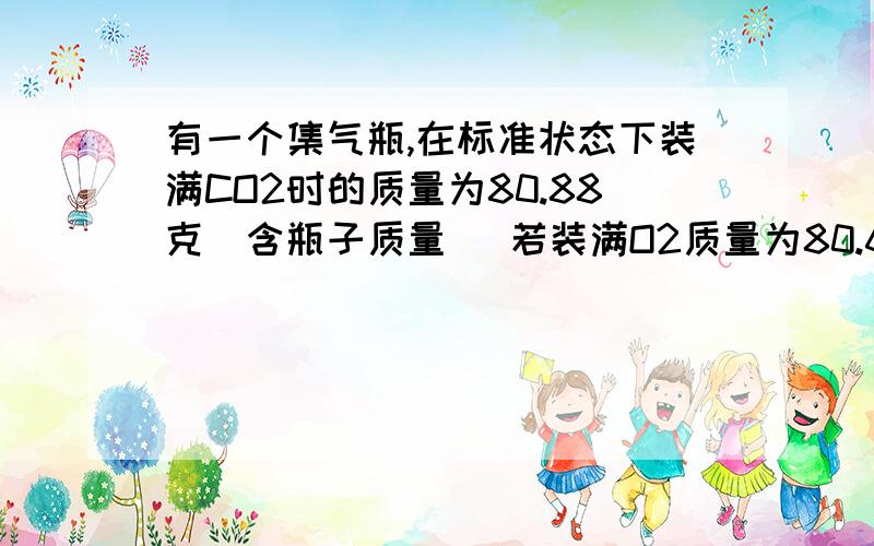 有一个集气瓶,在标准状态下装满CO2时的质量为80.88克（含瓶子质量） 若装满O2质量为80.64g,该集气瓶的容