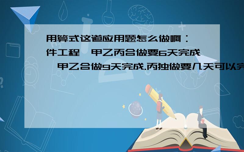 用算式这道应用题怎么做啊：一件工程,甲乙丙合做要6天完成,甲乙合做9天完成.丙独做要几天可以完成?