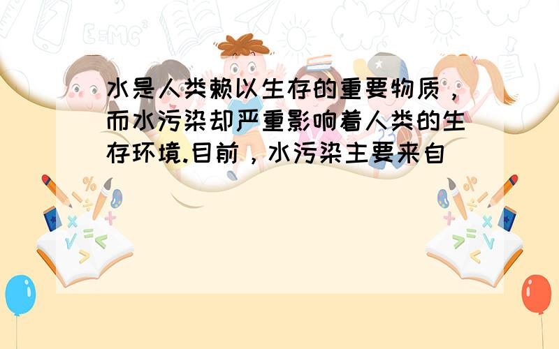 水是人类赖以生存的重要物质，而水污染却严重影响着人类的生存环境.目前，水污染主要来自（　　）