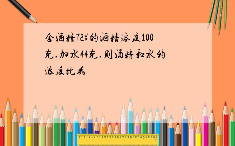 含酒精72%的酒精溶液100克,加水44克,则酒精和水的浓度比为