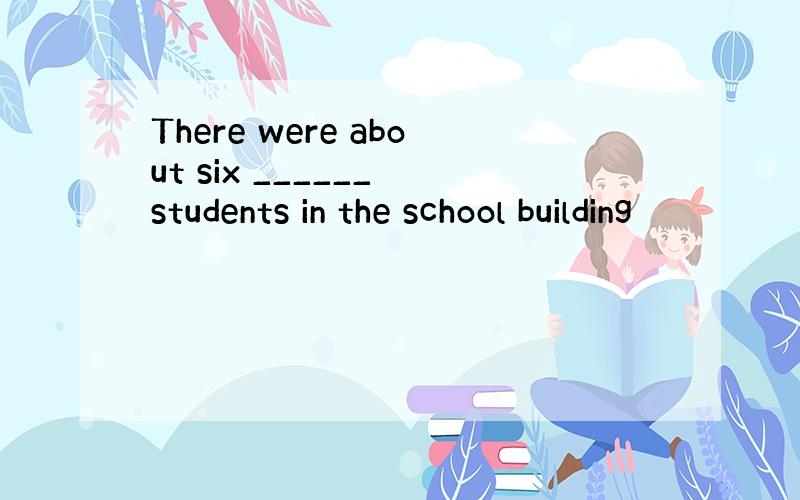 There were about six ______ students in the school building