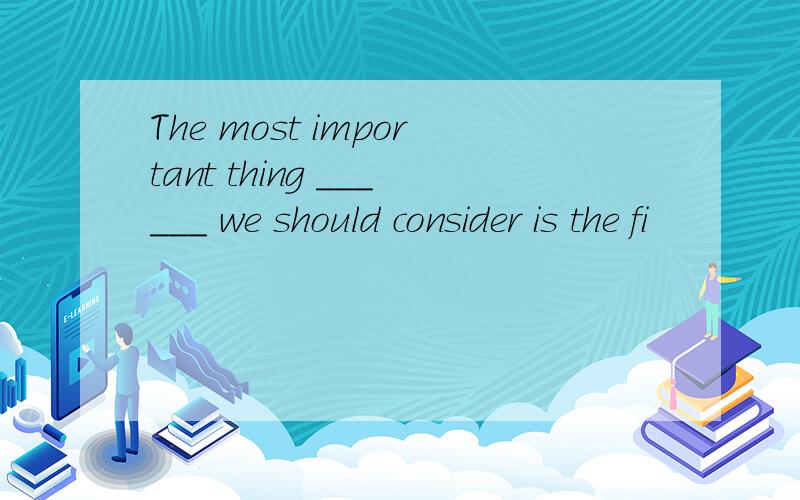 The most important thing ______ we should consider is the fi