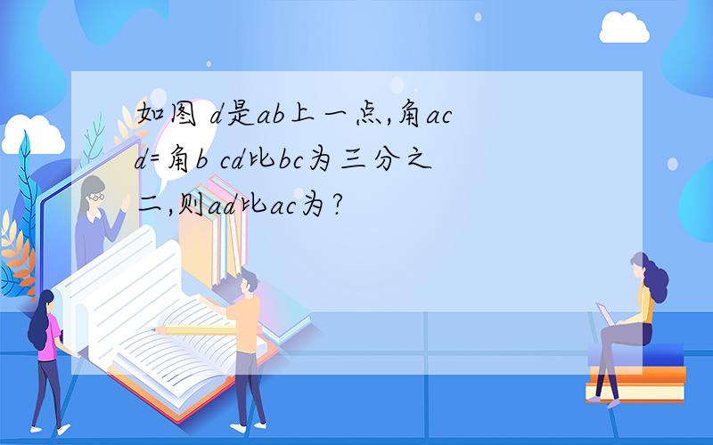 如图 d是ab上一点,角acd=角b cd比bc为三分之二,则ad比ac为?