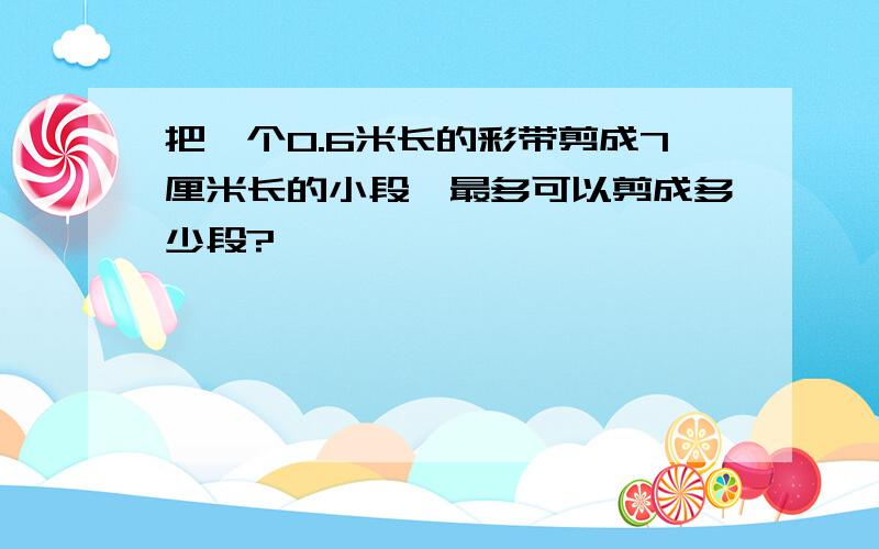 把一个0.6米长的彩带剪成7厘米长的小段,最多可以剪成多少段?