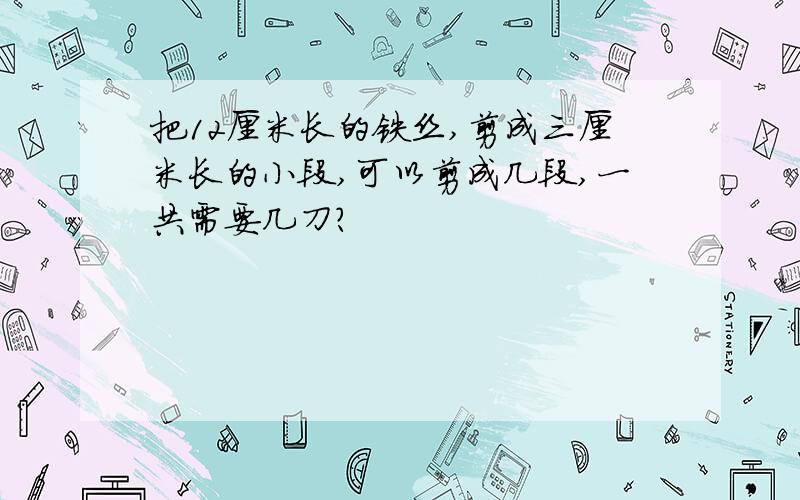 把12厘米长的铁丝,剪成三厘米长的小段,可以剪成几段,一共需要几刀?