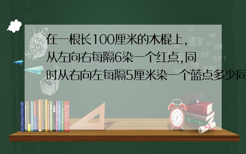 在一根长100厘米的木棍上,从左向右每隔6染一个红点,同时从右向左每隔5厘米染一个蓝点多少同时染红蓝色