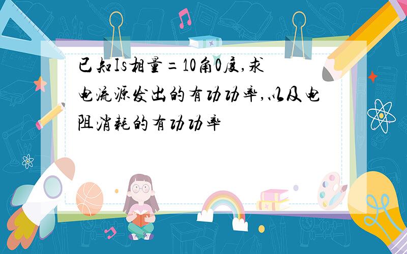 已知Is相量=10角0度,求电流源发出的有功功率,以及电阻消耗的有功功率