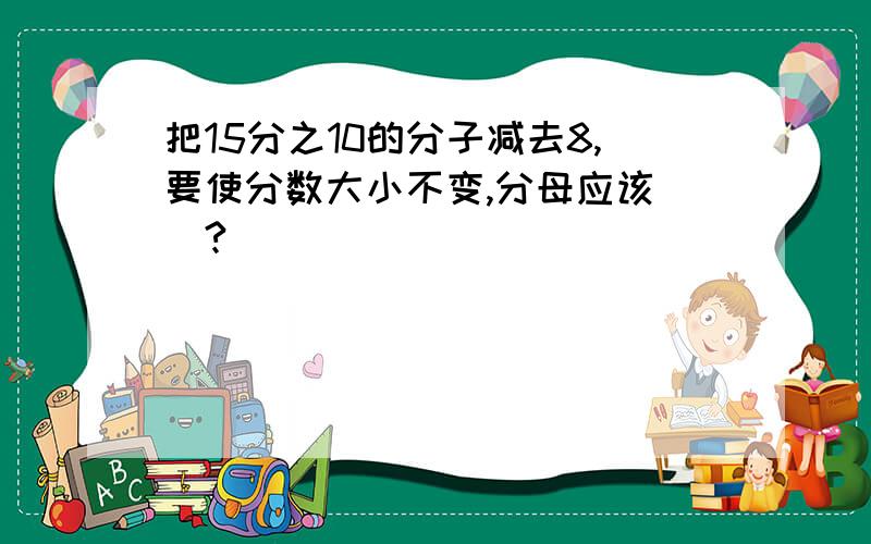 把15分之10的分子减去8,要使分数大小不变,分母应该（）?