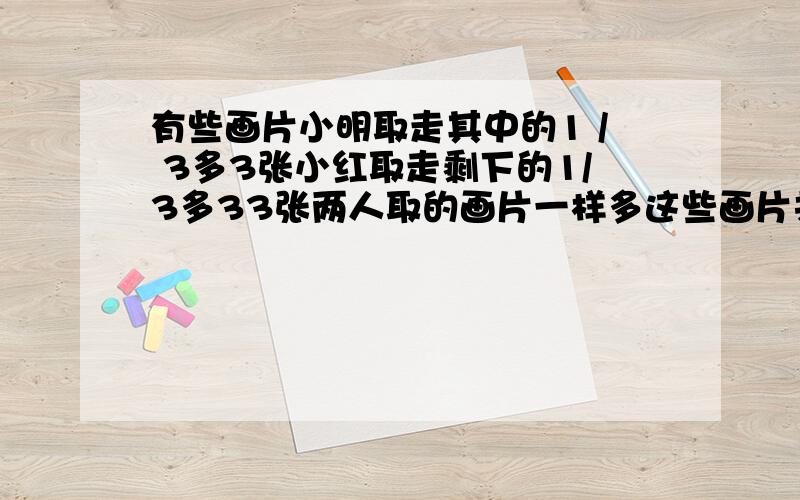 有些画片小明取走其中的1 / 3多3张小红取走剩下的1/3多33张两人取的画片一样多这些画片共有