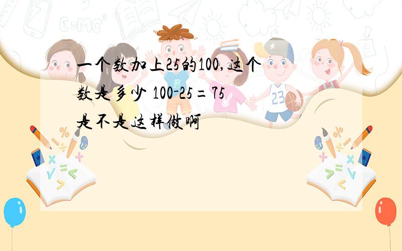 一个数加上25的100,这个数是多少 100-25=75是不是这样做啊