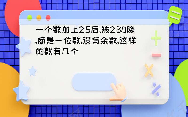 一个数加上25后,被230除,商是一位数,没有余数,这样的数有几个