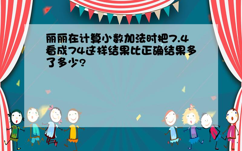 丽丽在计算小数加法时把7.4看成74这样结果比正确结果多了多少?