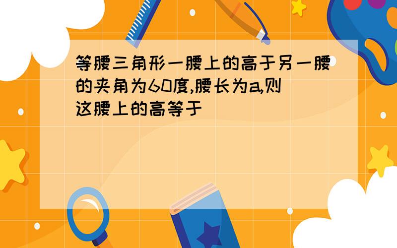 等腰三角形一腰上的高于另一腰的夹角为60度,腰长为a,则这腰上的高等于