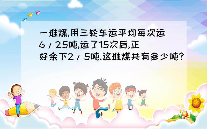 一堆煤,用三轮车运平均每次运6/25吨,运了15次后,正好余下2/5吨.这堆煤共有多少吨?