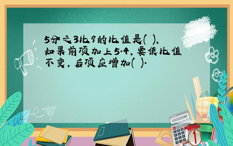 5分之3比9的比值是( ),如果前项加上5.4,要使比值不变,后项应增加( ).