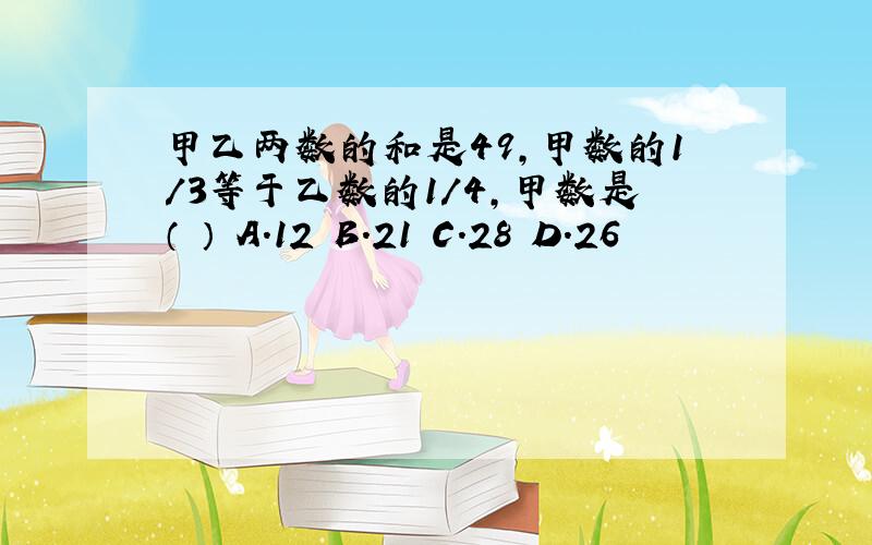 甲乙两数的和是49,甲数的1/3等于乙数的1/4,甲数是（ ） A.12 B.21 C.28 D.26