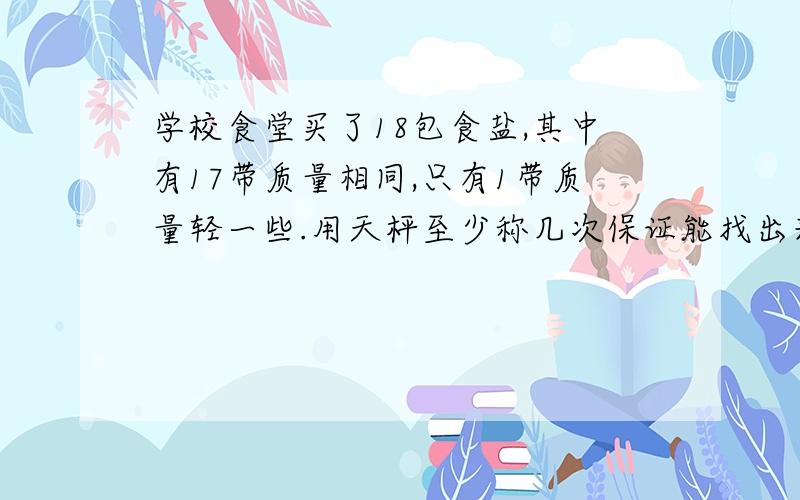 学校食堂买了18包食盐,其中有17带质量相同,只有1带质量轻一些.用天枰至少称几次保证能找出来