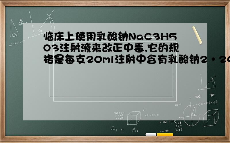 临床上使用乳酸钠NaC3H5O3注射液来改正中毒,它的规格是每支20ml注射中含有乳酸钠2•24g,问乳酸钠