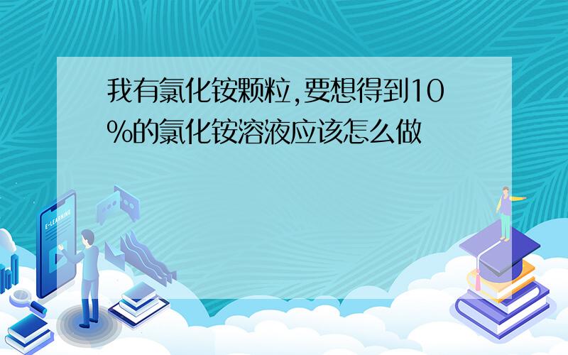 我有氯化铵颗粒,要想得到10%的氯化铵溶液应该怎么做