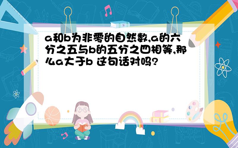 a和b为非零的自然数,a的六分之五与b的五分之四相等,那么a大于b 这句话对吗?