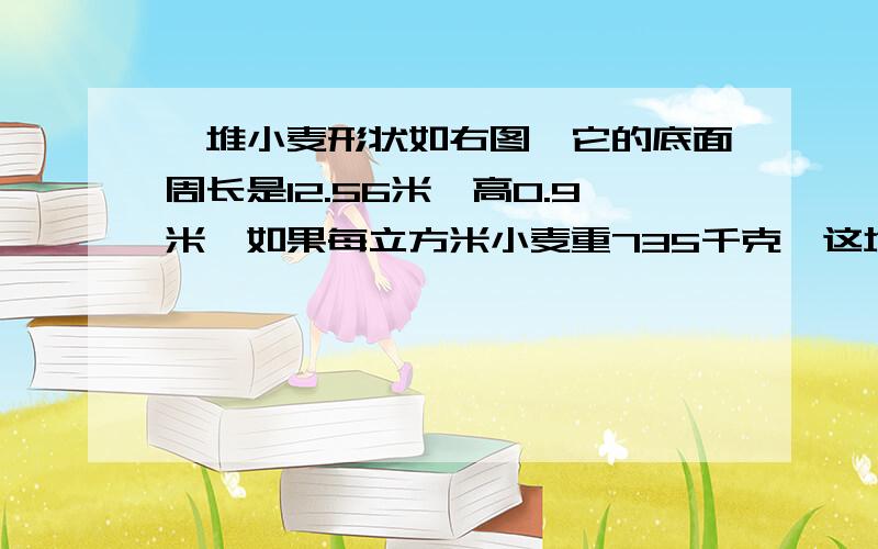 一堆小麦形状如右图,它的底面周长是12.56米,高0.9米,如果每立方米小麦重735千克,这堆小麦共重多少吨?