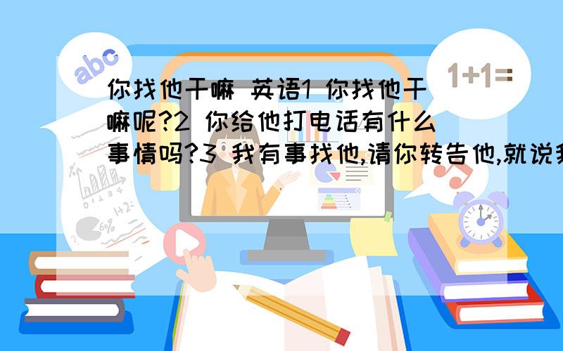 你找他干嘛 英语1 你找他干嘛呢?2 你给他打电话有什么事情吗?3 我有事找他,请你转告他,就说我找过他.请他给我回电话