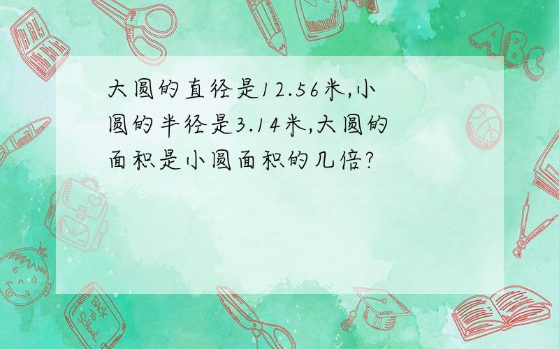 大圆的直径是12.56米,小圆的半径是3.14米,大圆的面积是小圆面积的几倍?