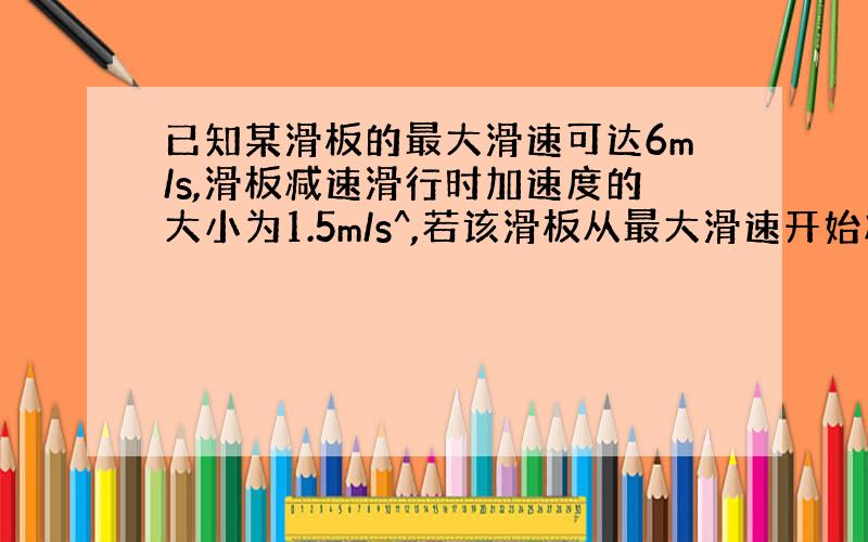 已知某滑板的最大滑速可达6m/s,滑板减速滑行时加速度的大小为1.5m/s^,若该滑板从最大滑速开始减速,5s后速度变为