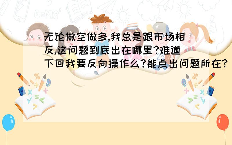 无论做空做多,我总是跟市场相反,这问题到底出在哪里?难道下回我要反向操作么?能点出问题所在?