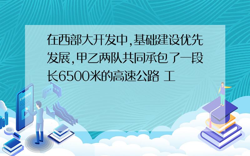 在西部大开发中,基础建设优先发展,甲乙两队共同承包了一段长6500米的高速公路 工