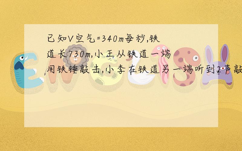 已知V空气=340m每秒,铁道长730m,小王从铁道一端用铁锤敲击,小李在铁道另一端听到2声敲击声,两声的时间间隔为2秒