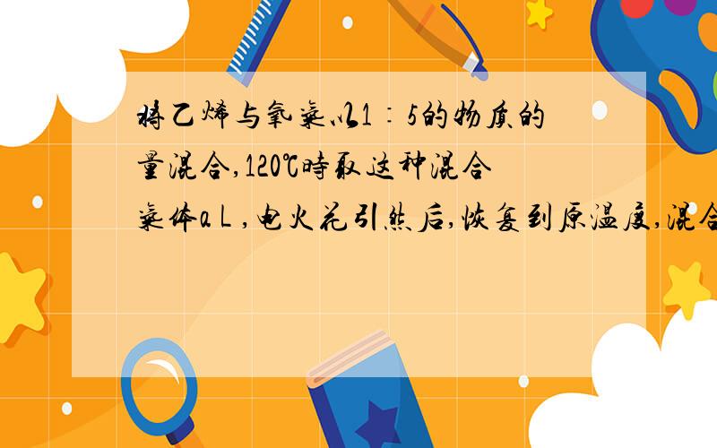 将乙烯与氧气以1∶5的物质的量混合,120℃时取这种混合气体a L ,电火花引然后,恢复到原温度,混合气体的体积是：（